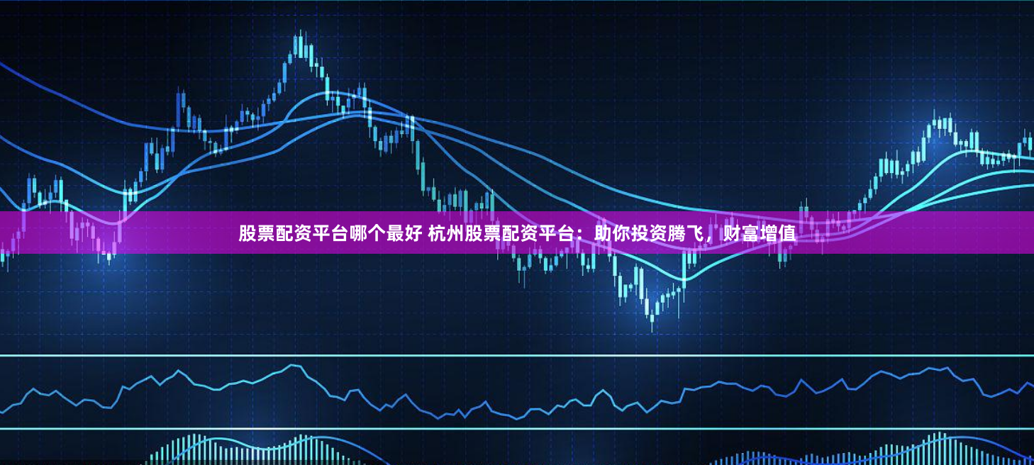 股票配资平台哪个最好 杭州股票配资平台：助你投资腾飞，财富增值