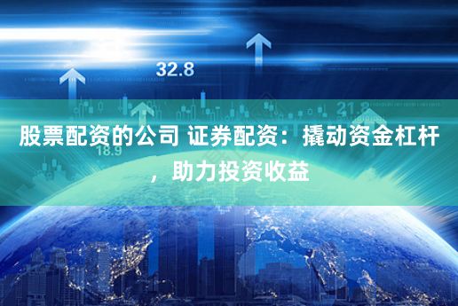 股票配资的公司 证券配资：撬动资金杠杆，助力投资收益