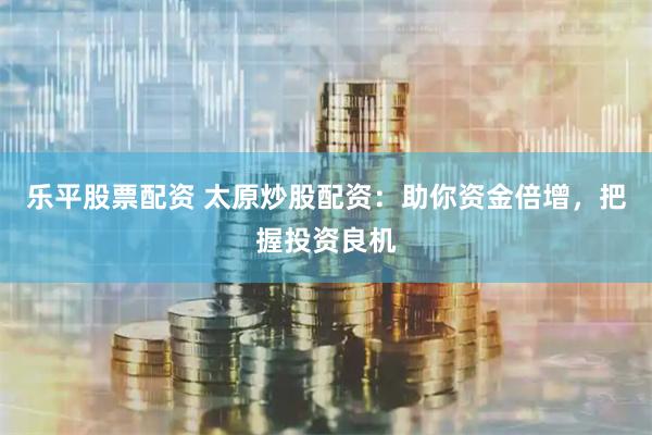 乐平股票配资 太原炒股配资：助你资金倍增，把握投资良机