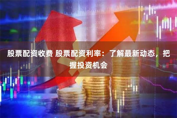 股票配资收费 股票配资利率：了解最新动态，把握投资机会