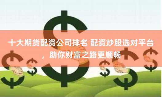 十大期货配资公司排名 配资炒股选对平台，助你财富之路更顺畅
