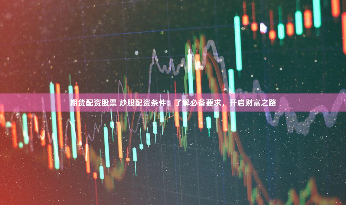 期货配资股票 炒股配资条件：了解必备要求，开启财富之路