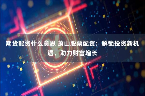 期货配资什么意思 萧山股票配资：解锁投资新机遇，助力财富增长