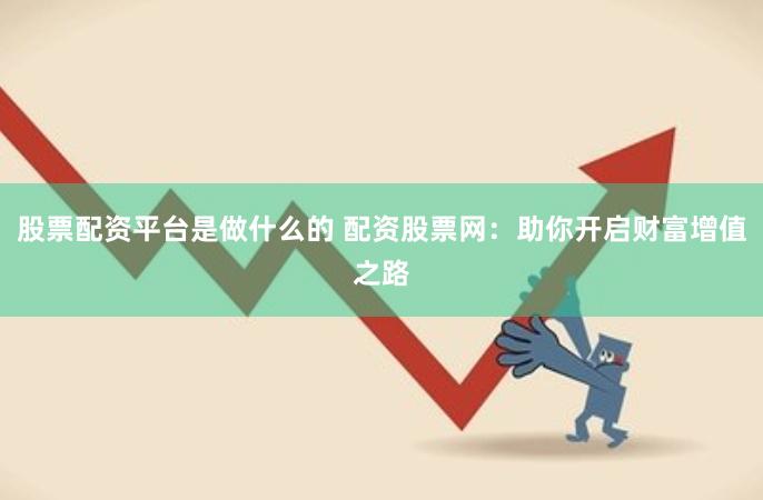 股票配资平台是做什么的 配资股票网：助你开启财富增值之路