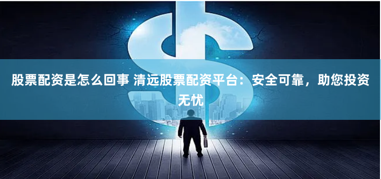 股票配资是怎么回事 清远股票配资平台：安全可靠，助您投资无忧