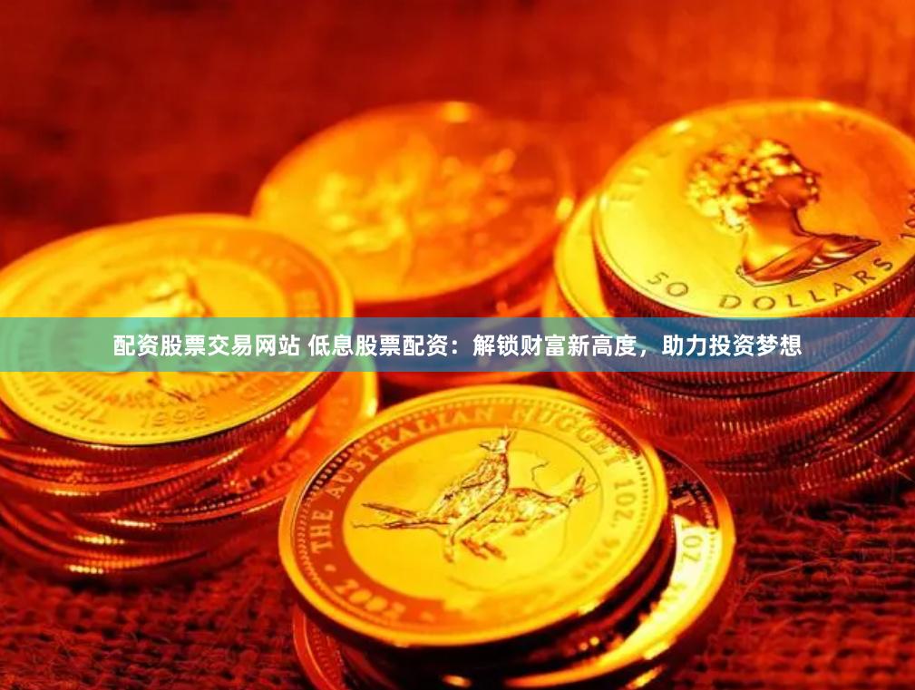 配资股票交易网站 低息股票配资：解锁财富新高度，助力投资梦想