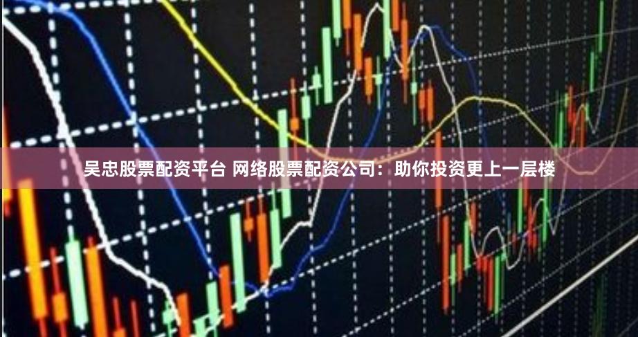 吴忠股票配资平台 网络股票配资公司：助你投资更上一层楼
