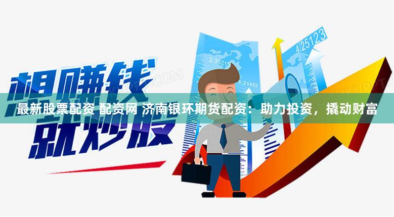 最新股票配资 配资网 济南银环期货配资：助力投资，撬动财富
