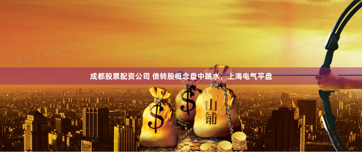 成都股票配资公司 债转股概念盘中跳水，上海电气平盘