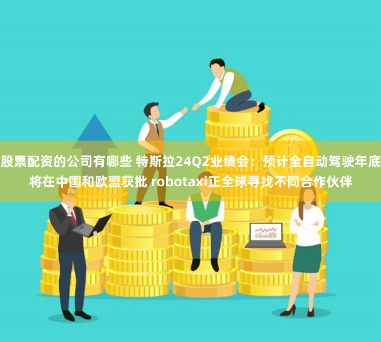 股票配资的公司有哪些 特斯拉24Q2业绩会：预计全自动驾驶年底将在中国和欧盟获批 robotaxi正全球寻找不同合作伙伴