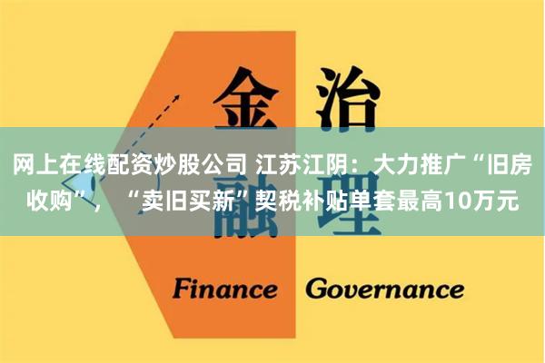 网上在线配资炒股公司 江苏江阴：大力推广“旧房收购”， “卖旧买新”契税补贴单套最高10万元