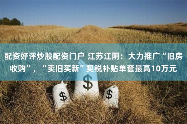 配资好评炒股配资门户 江苏江阴：大力推广“旧房收购”，“卖旧买新”契税补贴单套最高10万元