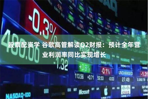 股票配资学 谷歌高管解读Q2财报：预计全年营业利润率同比实现增长