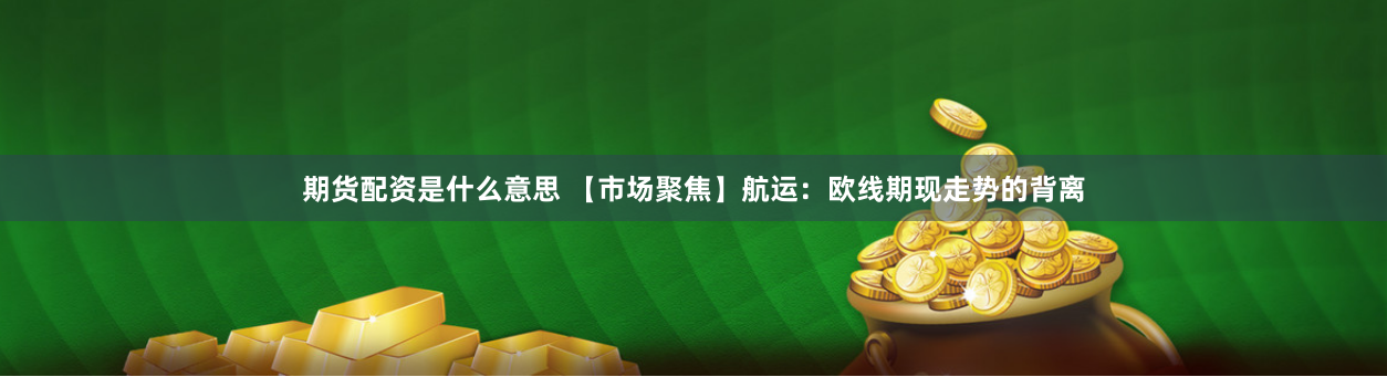 期货配资是什么意思 【市场聚焦】航运：欧线期现走势的背离