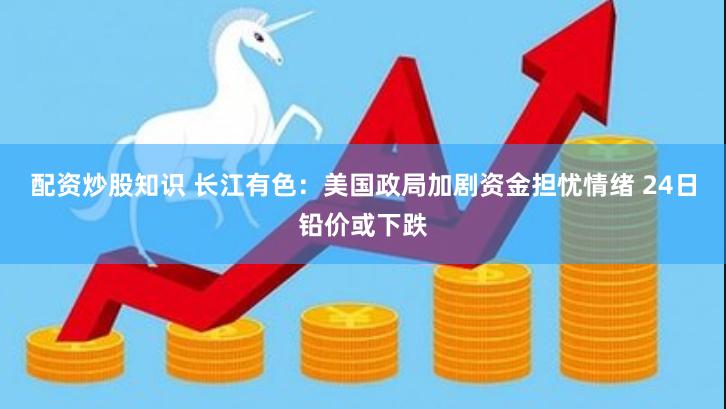 配资炒股知识 长江有色：美国政局加剧资金担忧情绪 24日铅价或下跌