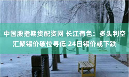 中国股指期货配资网 长江有色：多头利空汇聚锡价破位寻低 24日锡价或下跌