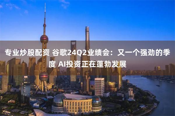 专业炒股配资 谷歌24Q2业绩会：又一个强劲的季度 AI投资正在蓬勃发展