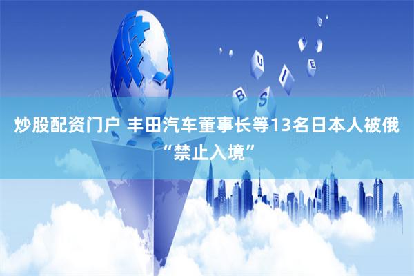 炒股配资门户 丰田汽车董事长等13名日本人被俄“禁止入境”