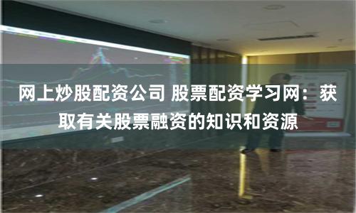 网上炒股配资公司 股票配资学习网：获取有关股票融资的知识和资源