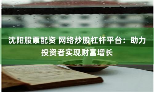 沈阳股票配资 网络炒股杠杆平台：助力投资者实现财富增长