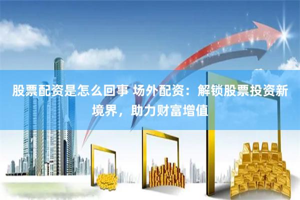股票配资是怎么回事 场外配资：解锁股票投资新境界，助力财富增值