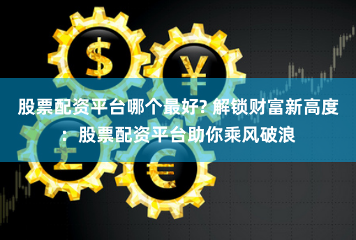 股票配资平台哪个最好? 解锁财富新高度：股票配资平台助你乘风破浪