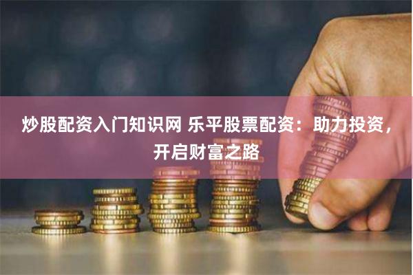 炒股配资入门知识网 乐平股票配资：助力投资，开启财富之路