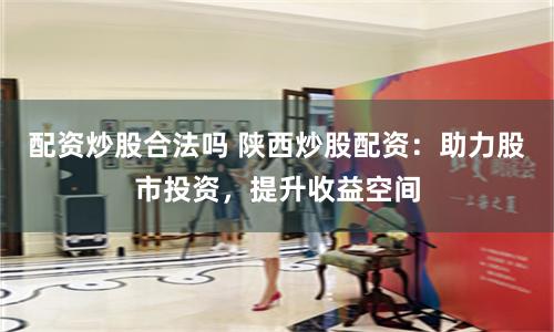 配资炒股合法吗 陕西炒股配资：助力股市投资，提升收益空间