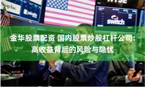 金华股票配资 国内股票炒股杠杆公司：高收益背后的风险与隐忧
