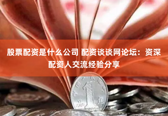 股票配资是什么公司 配资谈谈网论坛：资深配资人交流经验分享