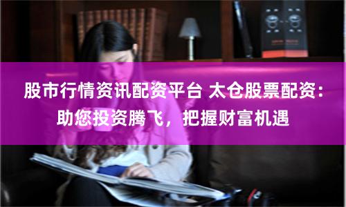 股市行情资讯配资平台 太仓股票配资：助您投资腾飞，把握财富机遇