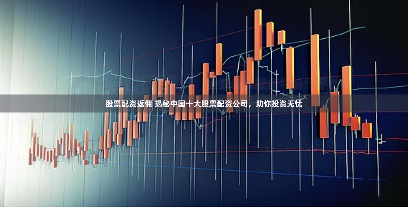 股票配资返佣 揭秘中国十大股票配资公司，助你投资无忧