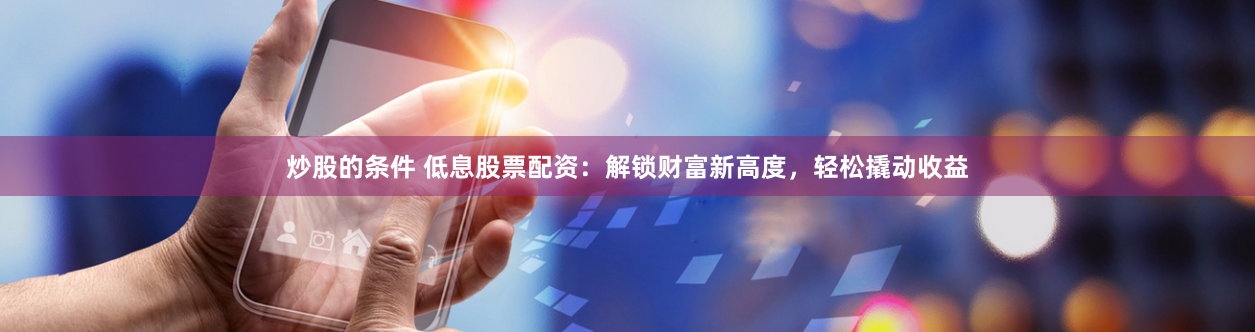 炒股的条件 低息股票配资：解锁财富新高度，轻松撬动收益