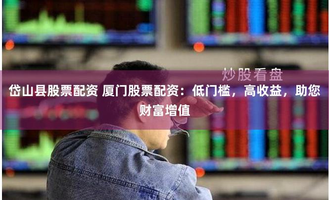 岱山县股票配资 厦门股票配资：低门槛，高收益，助您财富增值