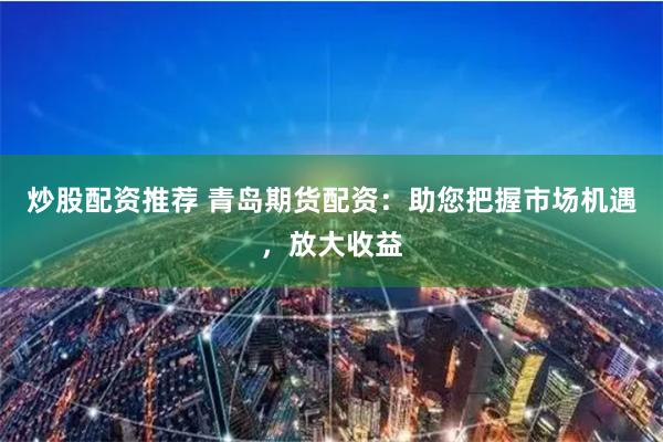 炒股配资推荐 青岛期货配资:助您把握市场机遇,放大收益